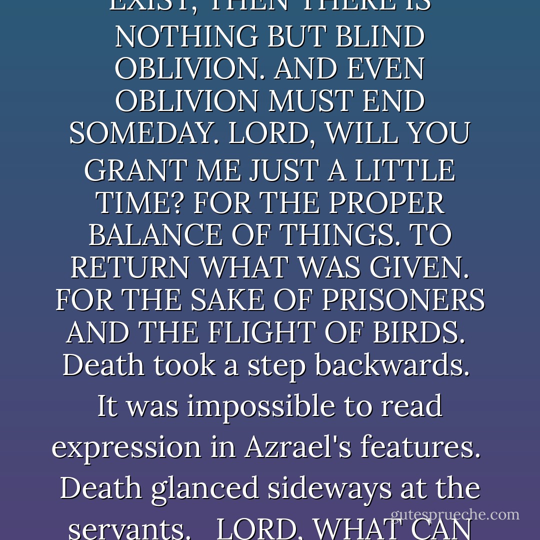 ALL THINGS THAT ARE, ARE OURS. BUT WE MUST CARE. FOR IF WE DO NOT CARE, WE DO NOT EXIST. IF WE DO NOT EXIST, THEN THERE IS NOTHING BUT BLIND OBLIVION. AND EVEN OBLIVION MUST END SOMEDAY. LORD, WILL YOU GRANT ME JUST A LITTLE TIME? FOR THE PROPER BALANCE OF THINGS. TO RETURN WHAT WAS GIVEN. FOR THE SAKE OF PRISONERS AND THE FLIGHT OF BIRDS.<br /><br />Death took a step backwards.<br /><br />It was impossible to read expression in Azrael's features.<br /><br />Death glanced sideways at the servants. <br /><br />LORD, WHAT CAN THE HARVEST HOPE FOR, IF NOT FOR THE CARE OF THE REAPER MAN? - Terry Pratchett