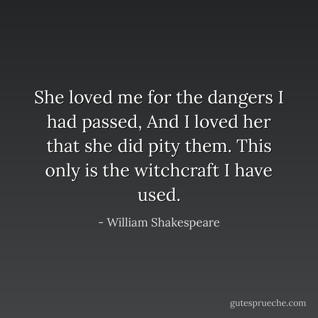 She loved me for the dangers I had passed, And I loved her that she did pity them. This only is the witchcraft I have used. - William Shakespeare