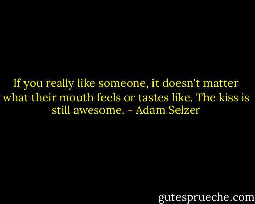 If you really like someone, it doesn't matter what their mouth feels or tastes like. The kiss is still awesome. - Adam Selzer