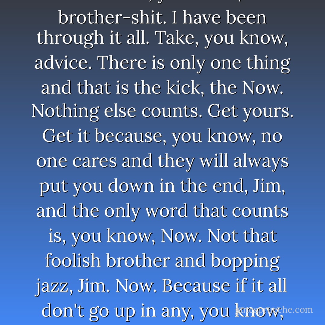 But Alonso kept smiling that smile and nothing made any sense with that smile looking you in the face. 'Jim, don't tell me that, you know, brother-shit. I have been through it all. Take, you know, advice. There is only one thing and that is the kick, the Now. Nothing else counts. Get yours. Get it because, you know, no one cares and they will always put you down in the end, Jim, and the only word that counts is, you know, Now. Not that foolish brother and bopping jazz, Jim. Now. Because if it all don't go up in any, you know, twenty minutes; up, all gone; then they are going to put you down and keep you down. Now. - Sol Yurick
