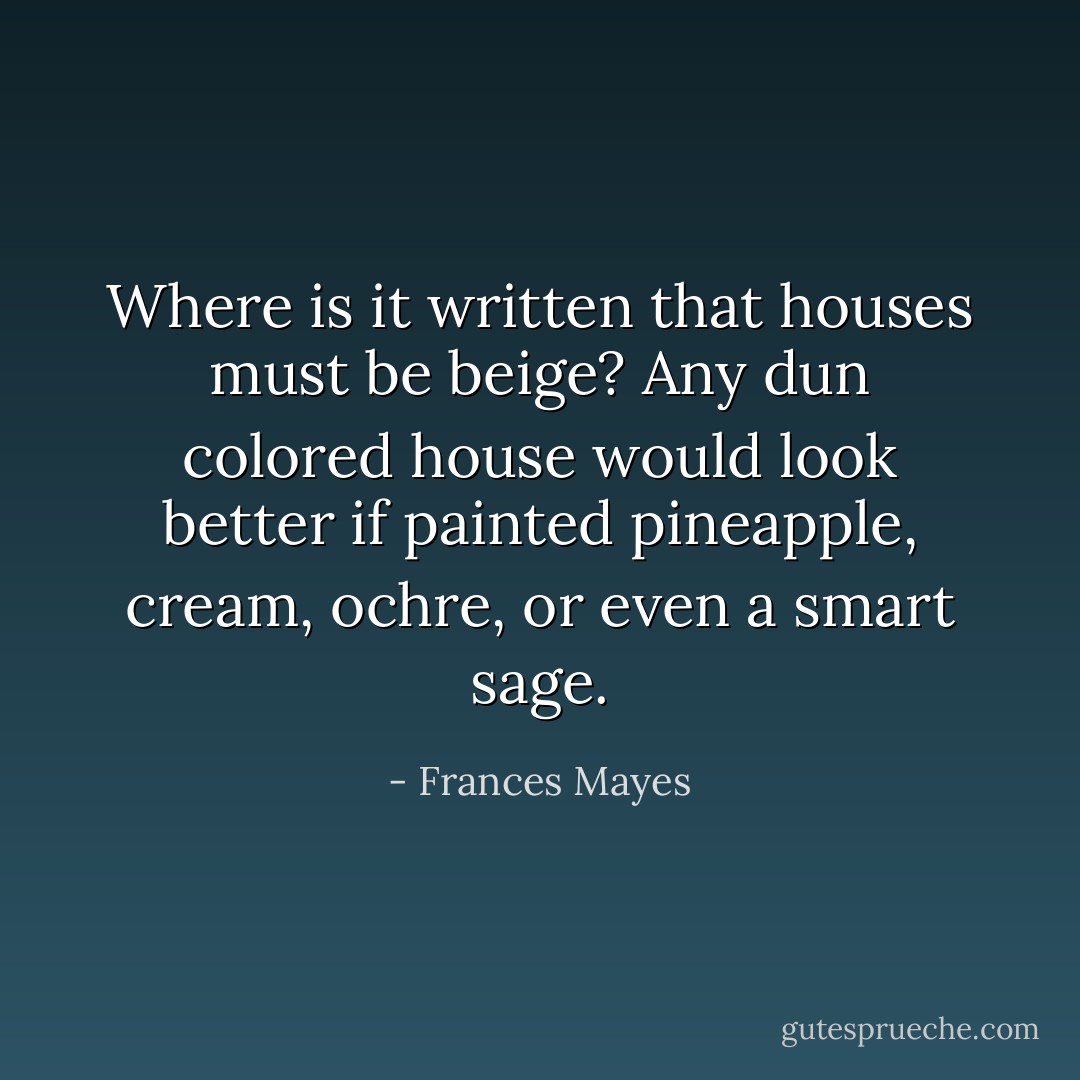 Where is it written that houses must be beige? Any dun colored house would look better if painted pineapple, cream, ochre, or even a smart sage. - Frances Mayes