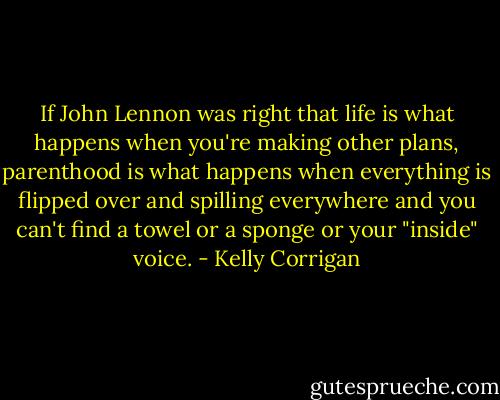 If John Lennon was right that life is what happens when you're making other plans, parenthood is what happens when everything is flipped over and spilling everywhere and you can't find a towel or a sponge or your "inside" voice. - Kelly Corrigan
