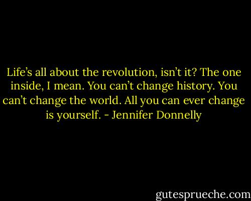 Life’s all about the revolution, isn’t it? The one inside, I mean. You can’t change history. You can’t change the world. All you can ever change is yourself. - Jennifer Donnelly