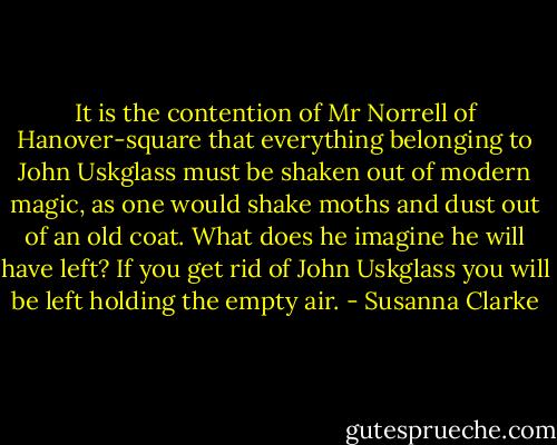 It is the contention of Mr Norrell of Hanover-square that everything belonging to John Uskglass must be shaken out of modern magic, as one would shake moths and dust out of an old coat. What does he imagine he will have left? If you get rid of John Uskglass you will be left holding the empty air. - Susanna Clarke