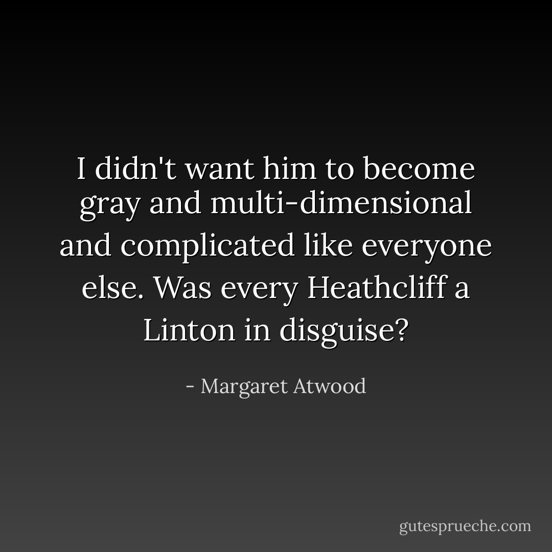 I didn't want him to become gray and multi-dimensional and complicated like everyone else. Was every Heathcliff a Linton in disguise? - Margaret Atwood
