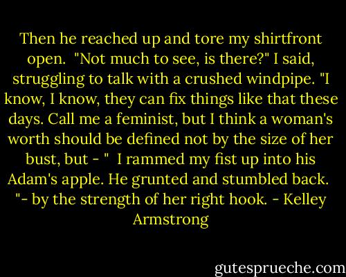 Then he reached up and tore my shirtfront open. <br />"Not much to see, is there?" I said, struggling to talk with a crushed windpipe. "I know, I know, they can fix things like that these days. Call me a feminist, but I think a woman's worth should be defined not by the size of her bust, but - " <br />I rammed my fist up into his Adam's apple. He grunted and stumbled back. <br />"- by the strength of her right hook. - Kelley Armstrong