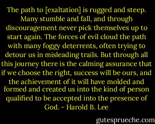The path to [exaltation] is rugged and steep. Many stumble and fall, and through discouragement never pick themselves up to start again. The forces of evil cloud the path with many foggy deterrents, often trying to detour us in misleading trails. But through all this journey there is the calming assurance that if we choose the<br />right, success will be ours, and the achievement of it will have molded and formed and created us into the kind of person qualified to be accepted into the presence of God. - Harold B. Lee