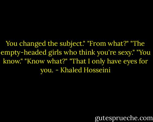 You changed the subject."<br />"From what?"<br />"The empty-headed girls who think you're sexy."<br />"You know."<br />"Know what?"<br />"That I only have eyes for you. - Khaled Hosseini