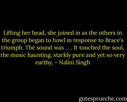 Lifting her head, she joined in as the others in the group began to howl in response to Brace's triumph. The sound was . . . It touched the soul, the music haunting, starkly pure and yet so very earthy. - Nalini Singh