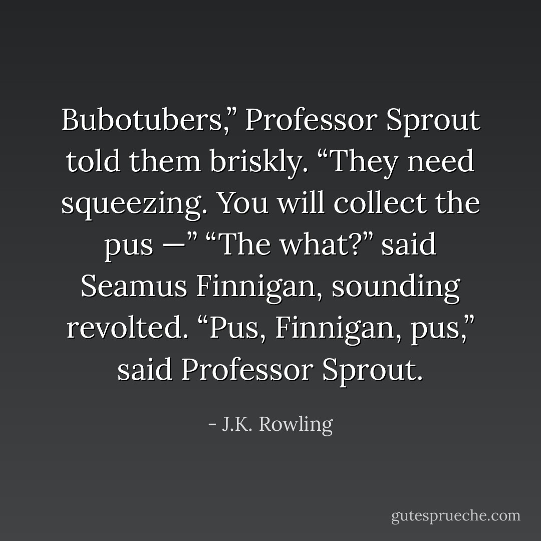 Bubotubers,” Professor Sprout told them briskly. “They need squeezing. You will collect the pus —”<br />“The <i>what</i>?” said Seamus Finnigan, sounding revolted.<br />“Pus, Finnigan, pus,” said Professor Sprout. - J.K. Rowling