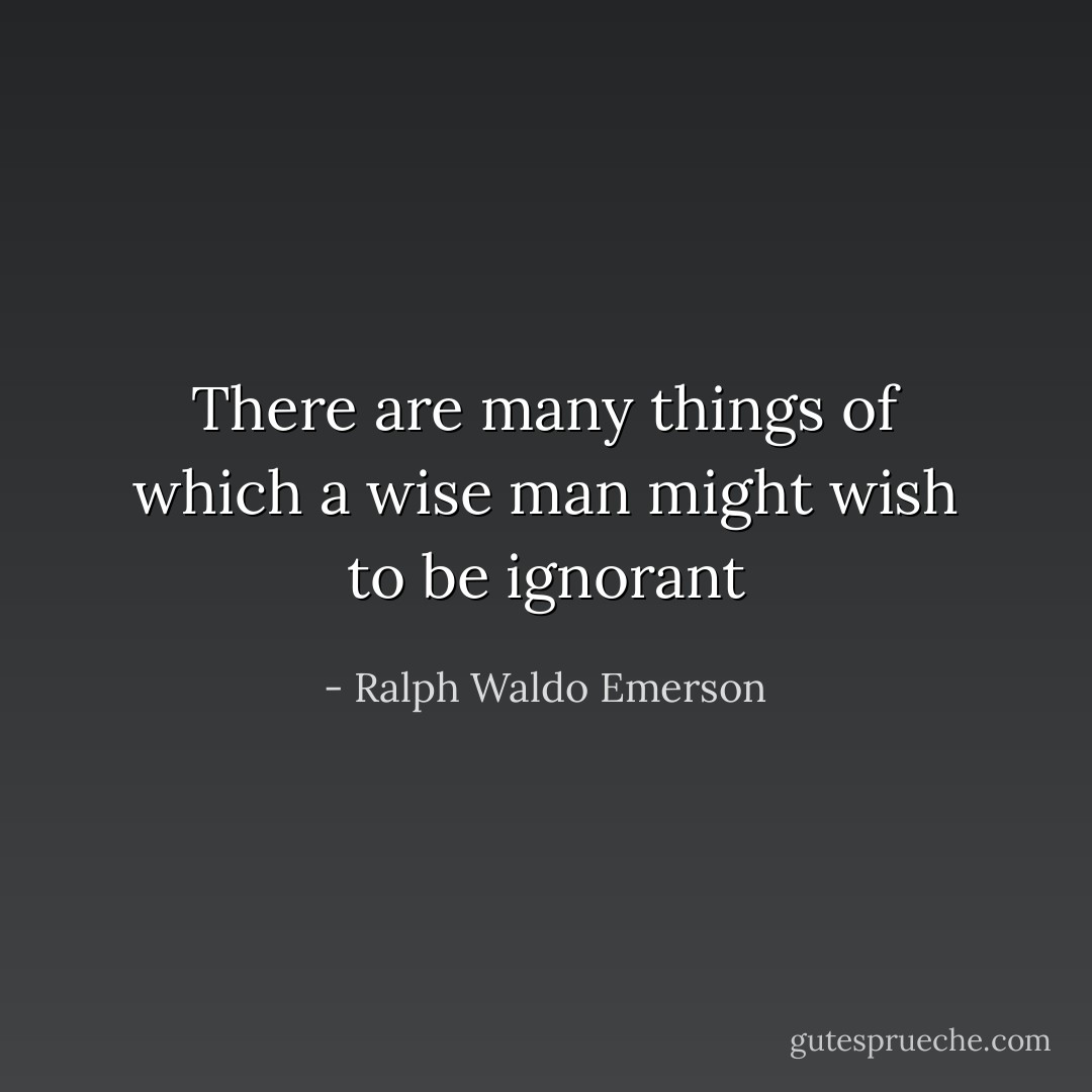 There are many things of which a wise man might wish to be ignorant - Ralph Waldo Emerson