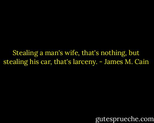 Stealing a man's wife, that's nothing, but stealing his car, that's larceny. - James M. Cain