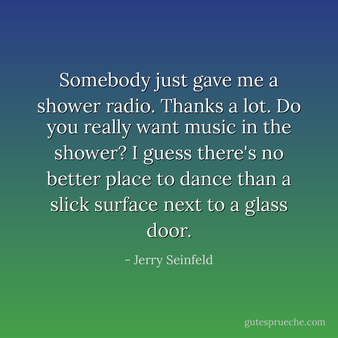 Somebody just gave me a shower radio. Thanks a lot. Do you really want music in the shower? I guess there's no better place to dance than a slick surface next to a glass door. - Jerry Seinfeld
