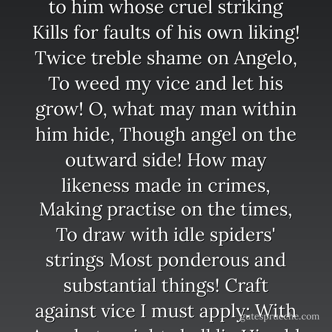 He who the sword of heaven will bear<br />Should be as holy as severe;<br />Pattern in himself to know,<br />Grace to stand, and virtue go;<br />More nor less to others paying<br />Than by self-offences weighing.<br />Shame to him whose cruel striking<br />Kills for faults of his own liking!<br />Twice treble shame on Angelo,<br />To weed my vice and let his grow!<br />O, what may man within him hide,<br />Though angel on the outward side!<br />How may likeness made in crimes,<br />Making practise on the times,<br />To draw with idle spiders' strings<br />Most ponderous and substantial things!<br />Craft against vice I must apply:<br />With Angelo to-night shall lie<br />His old betrothed but despised;<br />So disguise shall, by the disguised,<br />Pay with falsehood false exacting,<br />And perform an old contracting. - William Shakespeare