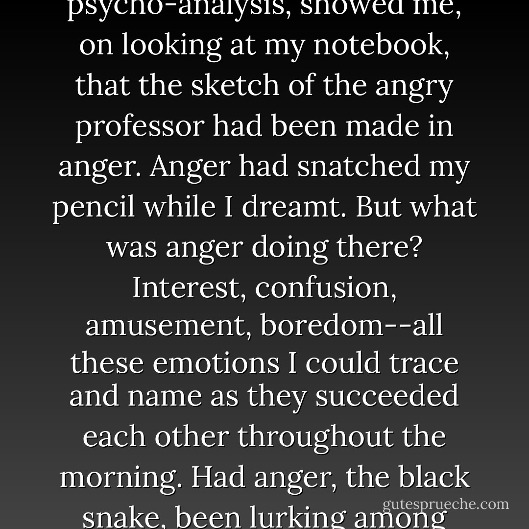 A very elementary exercise in psychology, not to be dignified by the name of psycho-analysis, showed me, on looking at my notebook, that the sketch of the angry professor had been made in anger. Anger had snatched my pencil while I dreamt. But what was anger doing there? Interest, confusion, amusement, boredom--all these emotions I could trace and name as they succeeded each other throughout the morning. Had anger, the black snake, been lurking among them? Yes, said the sketch, anger had. - Virginia Woolf
