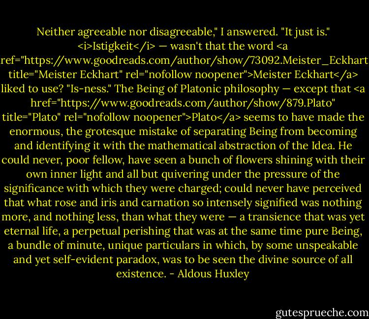 Neither agreeable nor disagreeable," I answered. "It just is."<br /><i>Istigkeit</i> — wasn't that the word <a href="https://www.goodreads.com/author/show/73092.Meister_Eckhart" title="Meister Eckhart" rel="nofollow noopener">Meister Eckhart</a> liked to use? "Is-ness." The Being of Platonic philosophy — except that <a href="https://www.goodreads.com/author/show/879.Plato" title="Plato" rel="nofollow noopener">Plato</a> seems to have made the enormous, the grotesque mistake of separating Being from becoming and identifying it with the mathematical abstraction of the Idea. He could never, poor fellow, have seen a bunch of flowers shining with their own inner light and all but quivering under the pressure of the significance with which they were charged; could never have perceived that what rose and iris and carnation so intensely signified was nothing more, and nothing less, than what they were — a transience that was yet eternal life, a perpetual perishing that was at the same time pure Being, a bundle of minute, unique particulars in which, by some unspeakable and yet self-evident paradox, was to be seen the divine source of all existence. - Aldous Huxley
