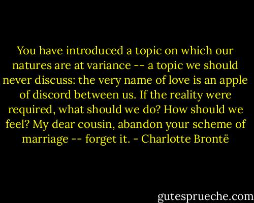 You have introduced a topic on which our natures are at variance -- a topic we should never discuss: the very name of love is an apple of discord between us. If the reality were required, what should we do? How should we feel? My dear cousin, abandon your scheme of marriage -- forget it. - Charlotte Brontë