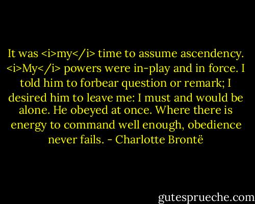It was <i>my</i> time to assume ascendency. <i>My</i> powers were in-play and in force. I told him to forbear question or remark; I desired him to leave me: I must and would be alone. He obeyed at once. Where there is energy to command well enough, obedience never fails. - Charlotte Brontë