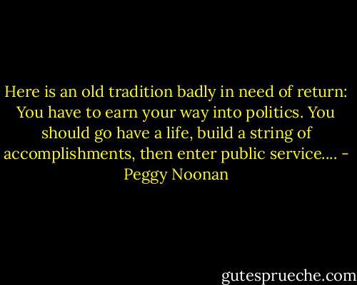 Here is an old tradition badly in need of return: You have to earn your way into politics. You should go have a life, build a string of accomplishments, then enter public service.... - Peggy Noonan