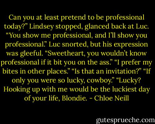 Can you at least pretend to be professional today?”<br />Lindsey stopped, glanced back at Luc. “You show me professional, and I’ll<br />show you professional.”<br />Luc snorted, but his expression was gleeful. “Sweetheart, you wouldn’t know<br />professional if it bit you on the ass.”<br />“I prefer my bites in other places.”<br />“Is that an invitation?”<br />“If only you were so lucky, cowboy.”<br />“Lucky? Hooking up with me would be the luckiest day of your life, Blondie. - Chloe Neill