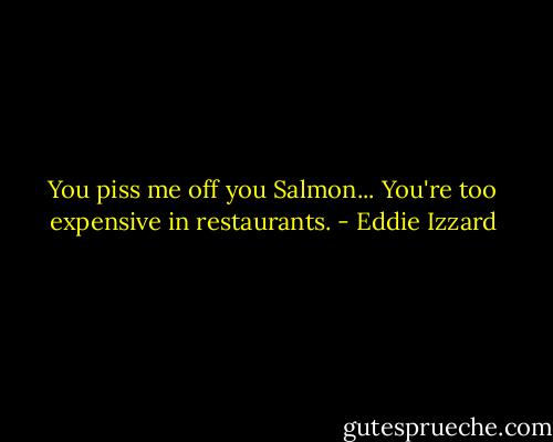 You piss me off you Salmon... You're too expensive in restaurants. - Eddie Izzard