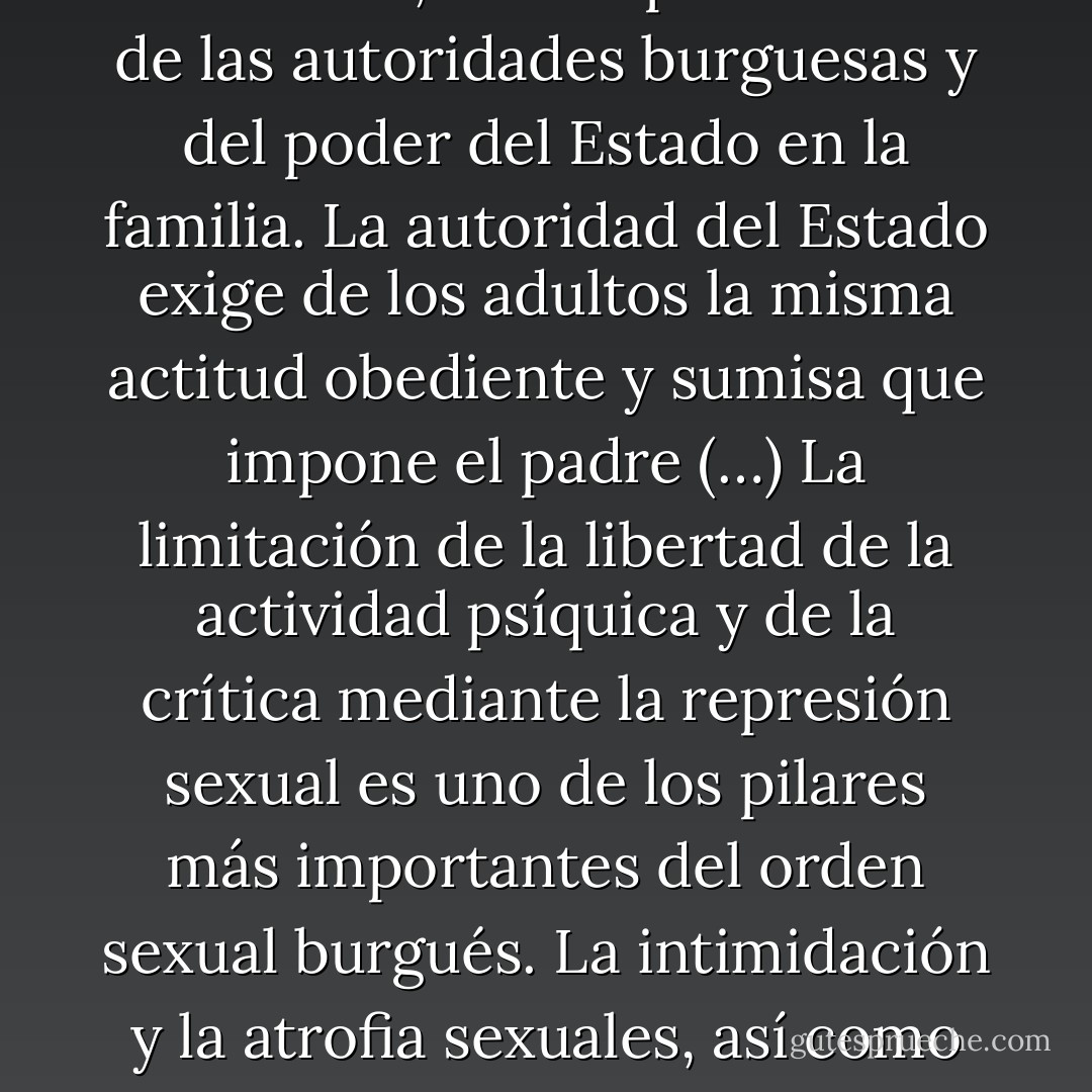 Familia y escuela, desde un punto de vista político, no son otra cosa que talleres del orden social burgués destinados a la fabricación de sujetos discretos y obedientes. El padre, según la imagen tradicional, es el representante de las autoridades burguesas y del poder del Estado en la familia. La autoridad del Estado exige de los adultos la misma actitud obediente y sumisa que impone el padre (…)<br />La limitación de la libertad de la actividad psíquica y de la crítica mediante la represión sexual es uno de los pilares más importantes del orden sexual burgués.<br />La intimidación y la atrofia sexuales, así como el despertar en los hijos el miedo a la autoridad por sus deseos, pensamientos y actos sexuales, constituyen el nudo del aparato psíquico con ayuda del cual la familia esclaviza a la juventud al capital - Wilhelm Reich