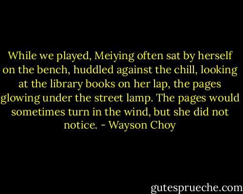 While we played, Meiying often sat by herself on the bench, huddled against the chill, looking at the library books on her lap, the pages glowing under the street lamp. The pages would sometimes turn in the wind, but she did not notice. - Wayson Choy