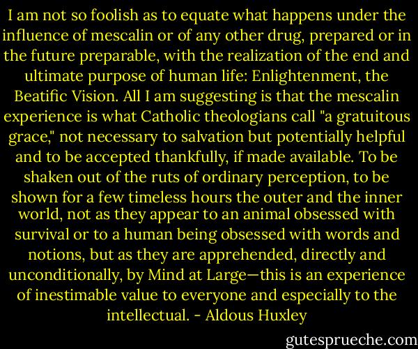 I am not so foolish as to equate what happens under the influence of mescalin or of any other drug, prepared or in the future preparable, with the realization of the end and ultimate purpose of human life: Enlightenment, the Beatific Vision. All I am suggesting is that the mescalin experience is what Catholic theologians call "a gratuitous grace," not necessary to salvation but potentially helpful and to be accepted thankfully, if made available. To be shaken out of the ruts of ordinary perception, to be shown for a few timeless hours the outer and the inner world, not as they appear to an animal obsessed with survival or to a human being obsessed with words and notions, but as they are apprehended, directly and unconditionally, by Mind at Large—this is an experience of inestimable value to everyone and especially to the intellectual. - Aldous Huxley