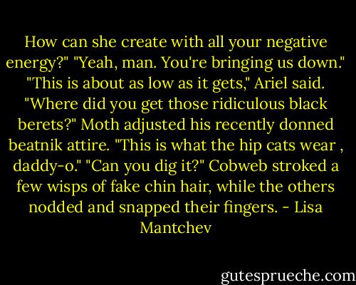 How can she create with all your negative energy?"<br />"Yeah, man. You're bringing us down."<br />"This is about as low as it gets," Ariel said. "Where did you get those ridiculous black berets?"<br />Moth adjusted his recently donned beatnik attire. "This is what the hip cats wear , daddy-o."<br />"Can you dig it?" Cobweb stroked a few wisps of fake chin hair, while the others nodded and snapped their fingers. - Lisa Mantchev