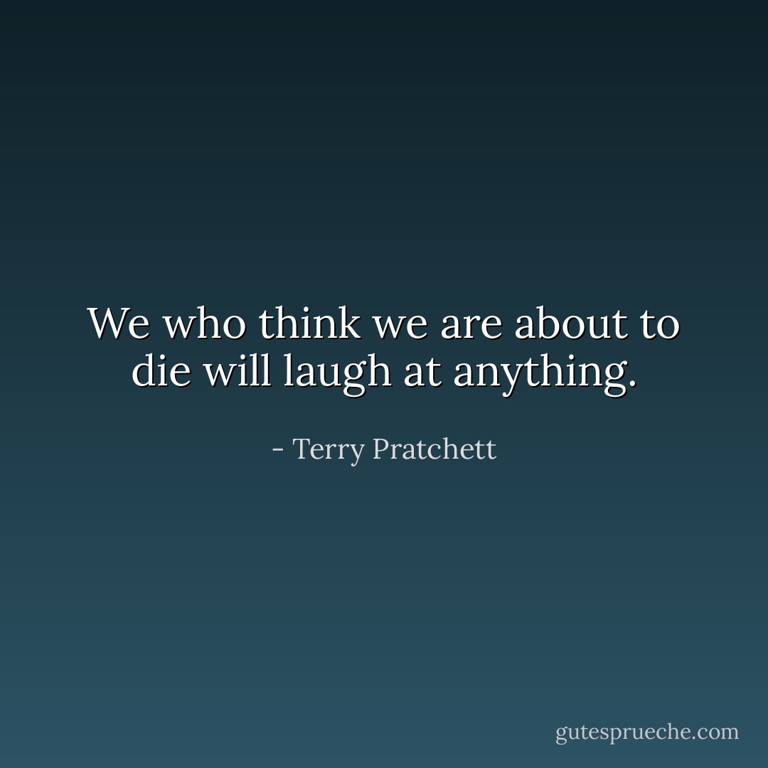 We who think we are about to die will laugh at anything. - Terry Pratchett