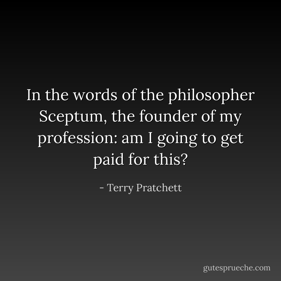 In the words of the philosopher Sceptum, the founder of my profession: am I going to get paid for this? - Terry Pratchett