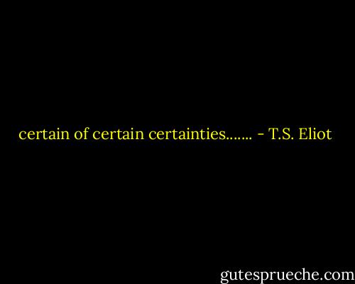 certain of certain certainties....... - T.S. Eliot