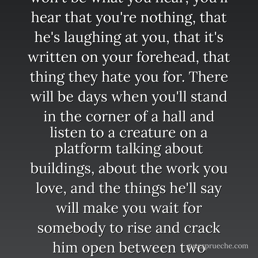 No! I don't want to speak of that! But I'm going to. I want you to hear. I want you to know what's in store for you. There will be days when you'll look at your hands and you'll want to take something and smash every bone in them, because they'll be taunting you with what they could do, if you found a chance for them to do it, and you can't find that chance, and you can't bear your living body because it has failed those hands somewhere. There will be days when a bus driver will snap at you as you enter a bus, and he'll be only asking for a dime, but that won't be what you hear; you'll hear that you're nothing, that he's laughing at you, that it's written on your forehead, that thing they hate you for. There will be days when you'll stand in the corner of a hall and listen to a creature on a platform talking about buildings, about the work you love, and the things he'll say will make you wait for somebody to rise and crack him open between two thumbnails; and then you'll hear people applauding him, and you'll want to scream, because you won't know whether they're real or you are, whether you're in a room full of gored skulls, or whether someone has just emptied your own head, and you'll say nothing, because the sounds you could make - they're not a language in that room any longer; but you'd want to speak, you won't anyway, because you'll be brushed aside, you who have nothing to tell them about buildings! Is that what you want? - Ayn Rand