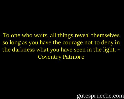 To one who waits, all things reveal themselves so long as you have the courage not to deny in the darkness what you have seen in the light. - Coventry Patmore