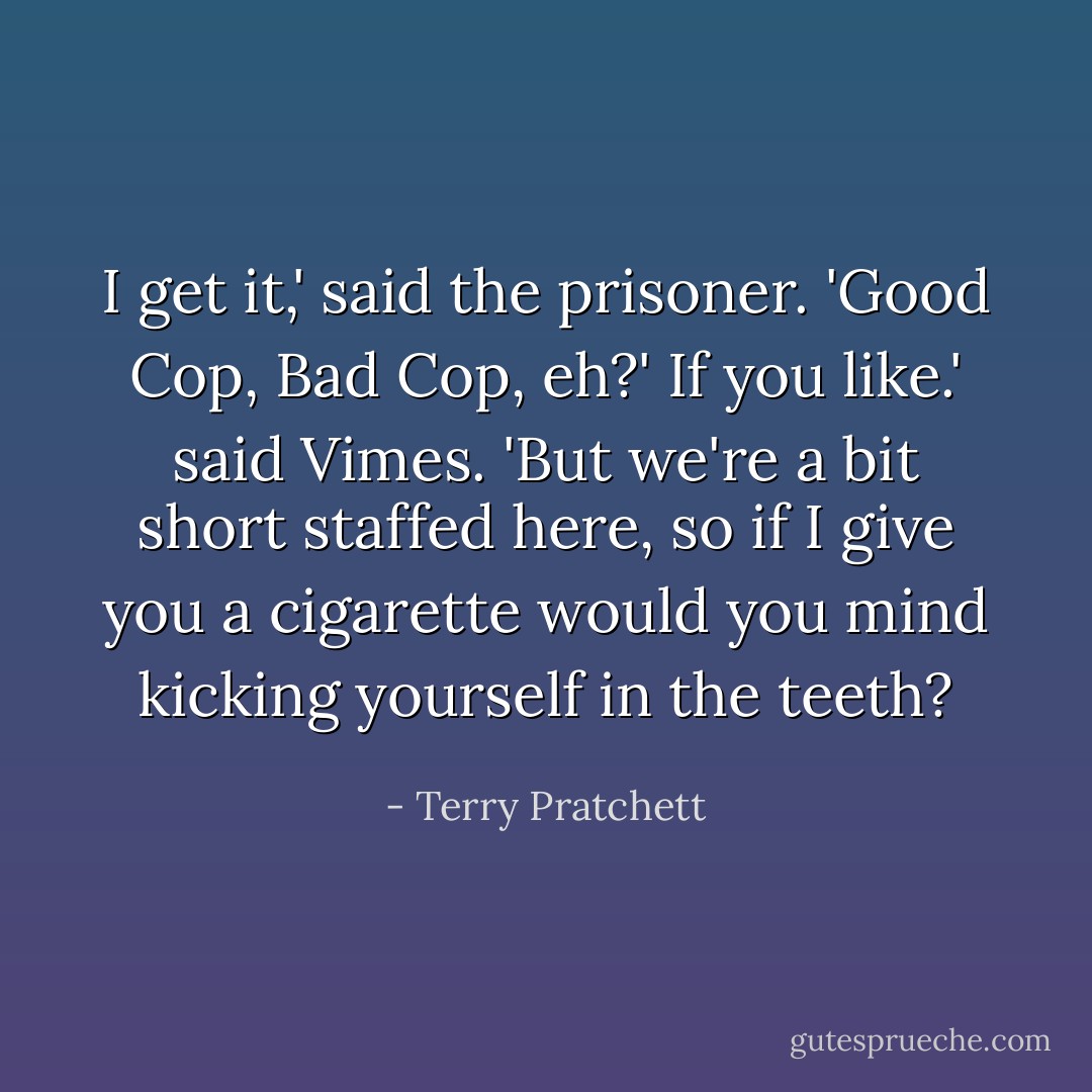 I get it,' said the prisoner. 'Good Cop, Bad Cop, eh?'<br />If you like.' said Vimes. 'But we're a bit short staffed here, so if I give you a cigarette would you mind kicking yourself in the teeth? - Terry Pratchett