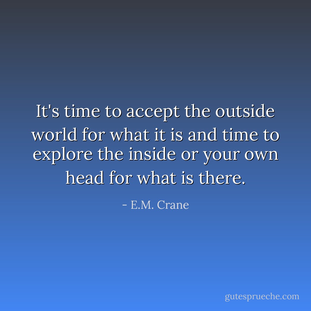 It's time to accept the outside world for what it is and time to explore the inside or your own head for what is there. - E.M. Crane