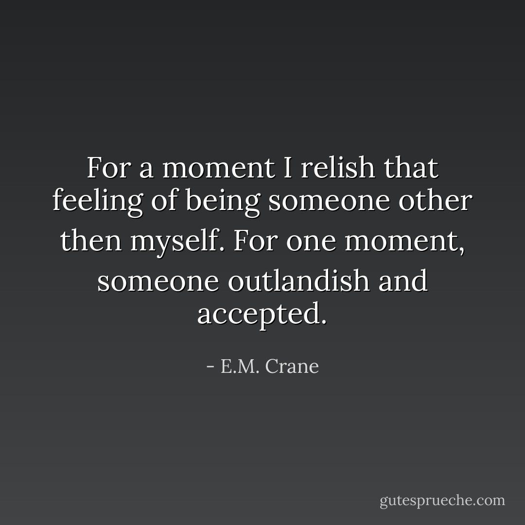 For a moment I relish that feeling of being someone other then myself. For one moment, someone outlandish and accepted. - E.M. Crane