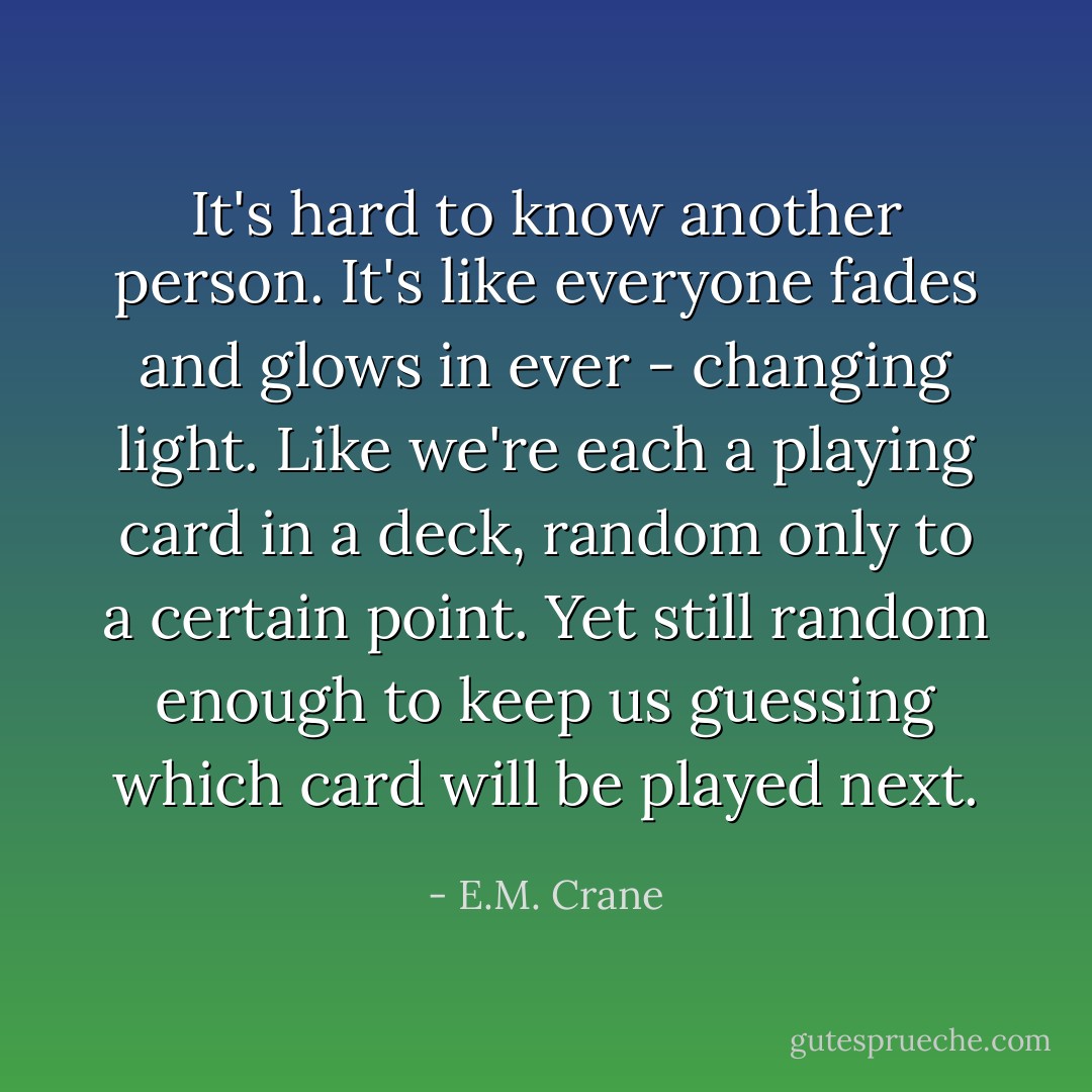 It's hard to know another person. It's like everyone fades and glows in ever - changing light. Like we're each a playing card in a deck, random only to a certain point. Yet still random enough to keep us guessing which card will be played next. - E.M. Crane