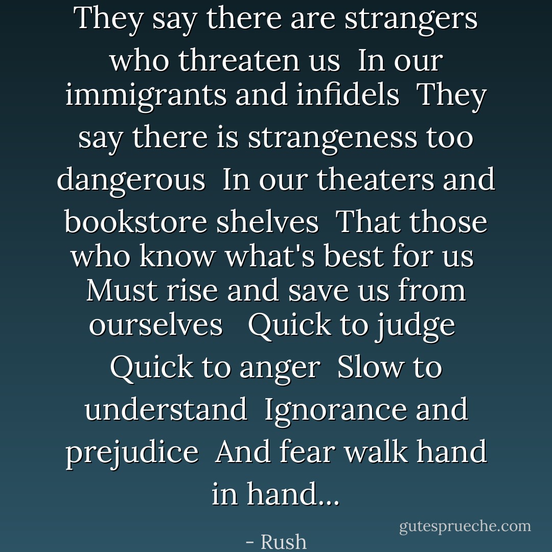 They say there are strangers who threaten us <br />In our immigrants and infidels <br />They say there is strangeness too dangerous <br />In our theaters and bookstore shelves <br />That those who know what's best for us <br />Must rise and save us from ourselves <br /><br />Quick to judge <br />Quick to anger <br />Slow to understand <br />Ignorance and prejudice <br />And fear walk hand in hand... - Rush