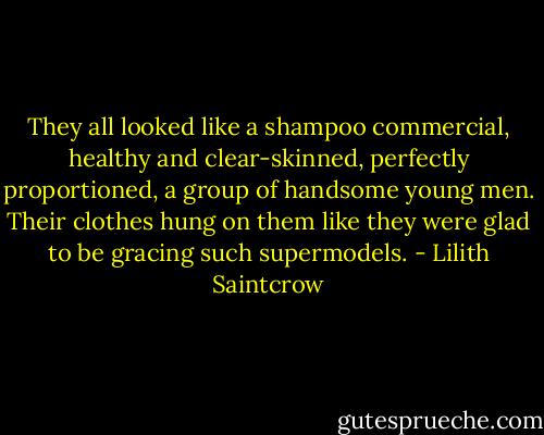 They all looked like a shampoo commercial, healthy and clear-skinned, perfectly proportioned, a group of handsome young men. Their clothes hung on them like they were glad to be gracing such supermodels. - Lilith Saintcrow