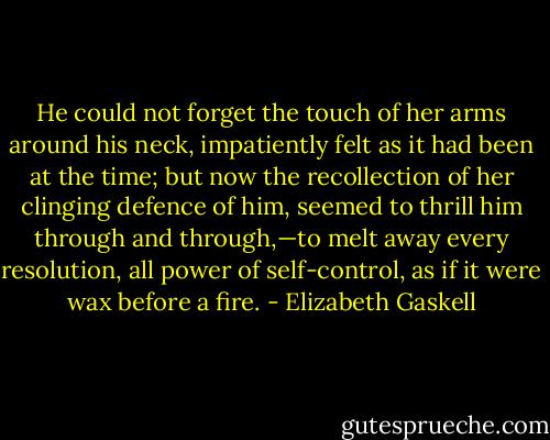 He could not forget the touch of her arms around his neck, impatiently felt as it had been at the time; but now the recollection of her clinging defence of him, seemed to thrill him through and through,—to melt away every resolution, all power of self-control, as if it were wax before a fire. - Elizabeth Gaskell