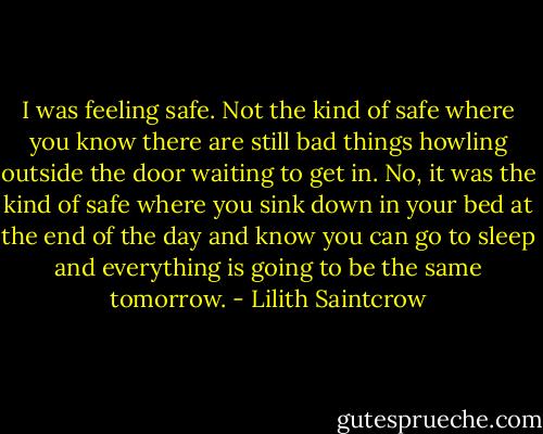 I was feeling safe. Not the kind of safe where you know there are still bad things howling outside the door waiting to get in. No, it was the kind of safe where you sink down in your bed at the end of the day and know you can go to sleep and everything is going to be the same tomorrow. - Lilith Saintcrow