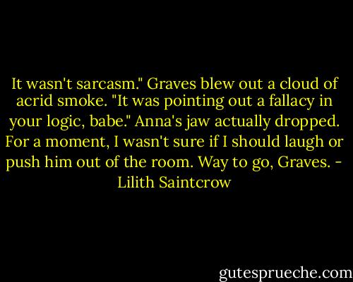 It wasn't sarcasm." Graves blew out a cloud of acrid smoke. "It was pointing out a fallacy in your logic, babe."<br />Anna's jaw actually dropped. For a moment, I wasn't sure if I should laugh or push him out of the room. Way to go, Graves. - Lilith Saintcrow