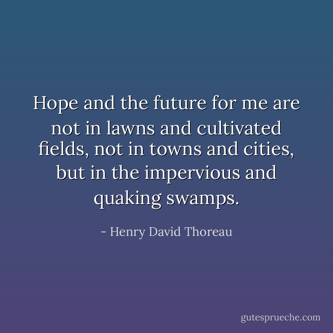 Hope and the future for me are not in lawns and cultivated fields, not in towns and cities, but in the impervious and quaking swamps. - Henry David Thoreau