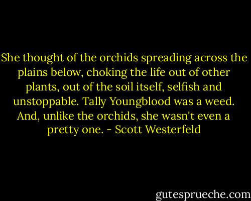 She thought of the orchids spreading across the plains below, choking the life out of other plants, out of the soil itself, selfish and unstoppable. Tally Youngblood was a weed. And, unlike the orchids, she wasn't even a pretty one. - Scott Westerfeld