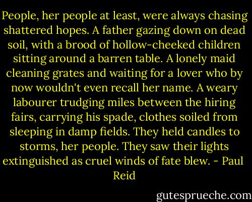 People, her people at least, were always chasing shattered hopes. A father gazing down on dead soil, with a brood of hollow-cheeked children sitting around a barren table. A lonely maid cleaning grates and waiting for a lover who by now wouldn't even recall her name. A weary labourer trudging miles between the hiring fairs, carrying his spade, clothes soiled from sleeping in damp fields. They held candles to storms, her people. They saw their lights extinguished as cruel winds of fate blew. - Paul  Reid