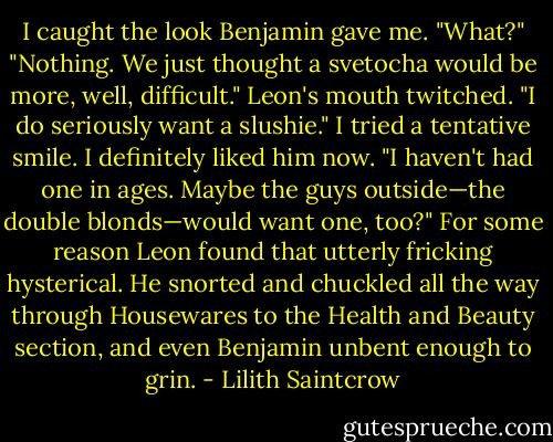 I caught the look Benjamin gave me. "What?"<br />"Nothing. We just thought a svetocha would be more, well, difficult." Leon's mouth twitched. "I do seriously want a slushie."<br />I tried a tentative smile. I definitely liked him now. "I haven't had one in ages. Maybe the guys outside—the double blonds—would want one, too?"<br />For some reason Leon found that utterly fricking hysterical. He snorted and chuckled all the way through Housewares to the Health and Beauty section, and even Benjamin unbent enough to grin. - Lilith Saintcrow
