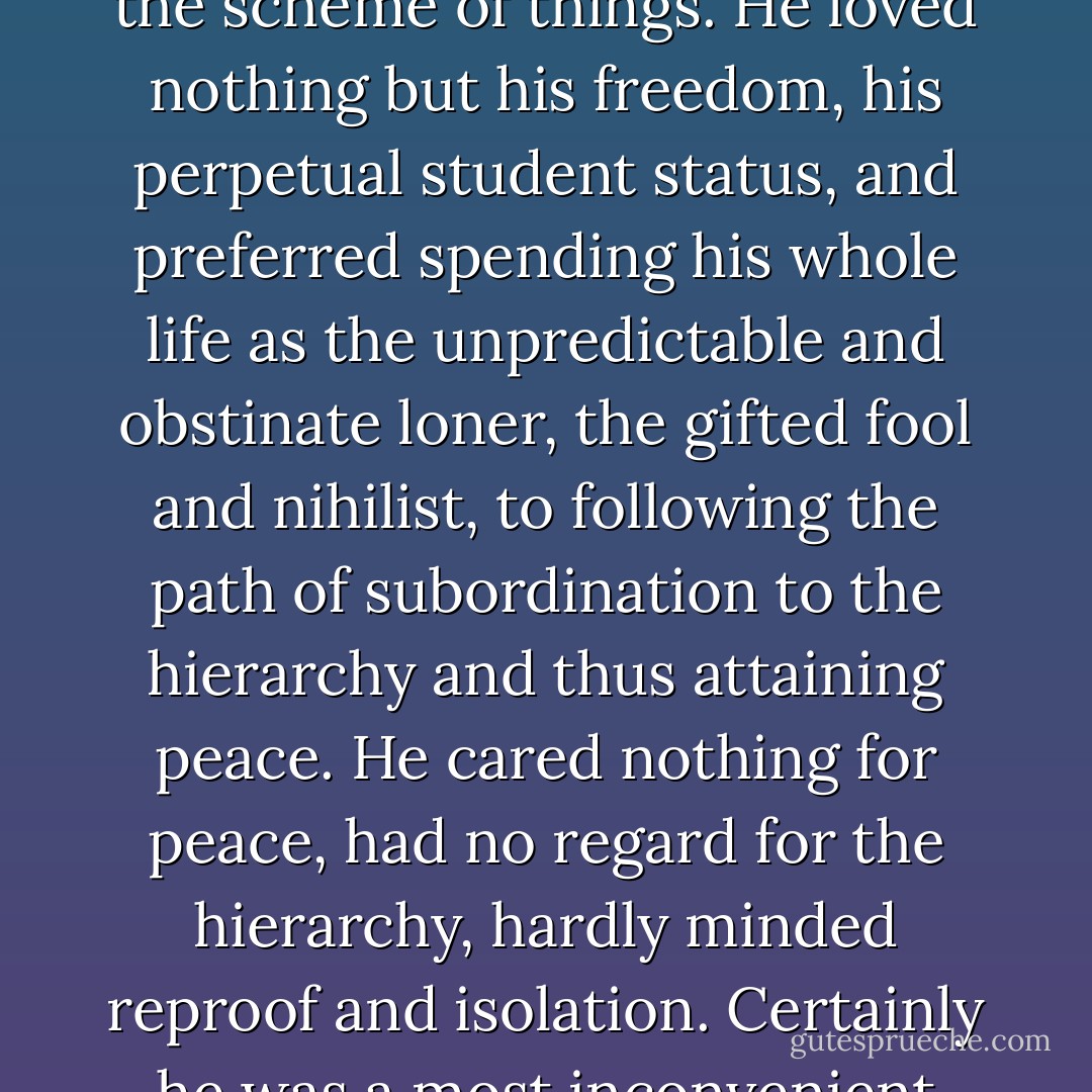 Tegularius was a willful, moody person who refused to fit into his society. Every so often he would display the liveliness of his intellect. When highly stimulated he could be entrancing; his mordant wit sparkled and he overwhelmed everyone with the audacity and richness of his sometimes somber inspirations. But basically he was incurable, for he did not want to be cured; he cared nothing for co-ordination and a place in the scheme of things. He loved nothing but his freedom, his perpetual student status, and preferred spending his whole life as the unpredictable and obstinate loner, the gifted fool and nihilist, to following the path of subordination to the hierarchy and thus attaining peace. He cared nothing for peace, had no regard for the hierarchy, hardly minded reproof and isolation. Certainly he was a most inconvenient and indigestible component in a community whose idea was harmony and orderliness. But because of this very troublesomeness and indigestibility he was, in the midst of such a limpid and prearranged little world, a constant source of vital unrest, a reproach, an admonition and warning, a spur to new, bold, forbidden, intrepid ideas, an unruly, stubborn sheep in the herd. - Hermann Hesse