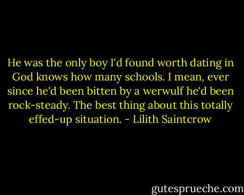 He was the only boy I'd found worth dating in God knows how many schools. I mean, ever since he'd been bitten by a werwulf he'd been rock-steady. The best thing about this totally effed-up situation. - Lilith Saintcrow
