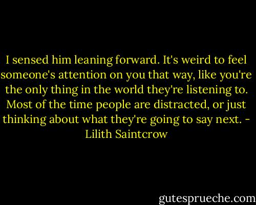 I sensed him leaning forward. It's weird to feel someone's attention on you that way, like you're the only thing in the world they're listening to. Most of the time people are distracted, or just thinking about what they're going to say next. - Lilith Saintcrow